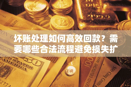 济南坏账处理如何高效回款？需要哪些合法流程避免损失扩大？