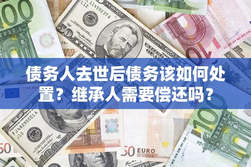 济南债务人去世后债务该如何处置？继承人需要偿还吗？