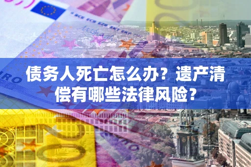 济南债务人死亡怎么办？遗产清偿有哪些法律风险？