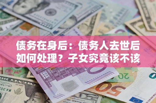 济南债务在身后：债务人去世后如何处理？子女究竟该不该还钱？