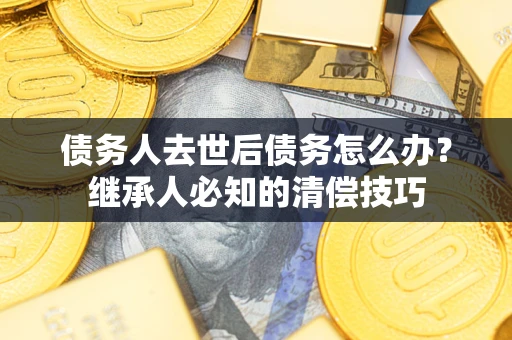 济南债务人去世后债务怎么办？继承人必知的清偿技巧