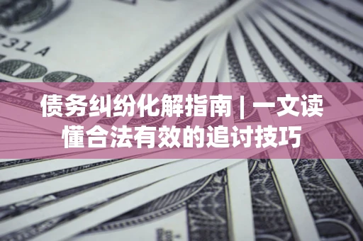 济南债务纠纷化解指南 | 一文读懂合法有效的追讨技巧