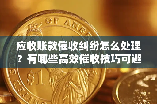 济南应收账款催收纠纷怎么处理？有哪些高效催收技巧可避免坏账？